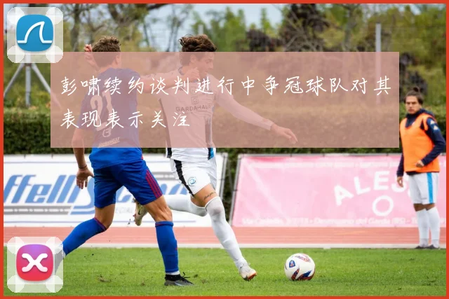 彭啸续约谈判进行中争冠球队对其表现表示关注