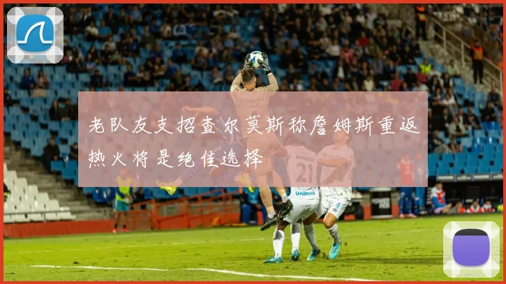 老队友支招查尔莫斯称詹姆斯重返热火将是绝佳选择
