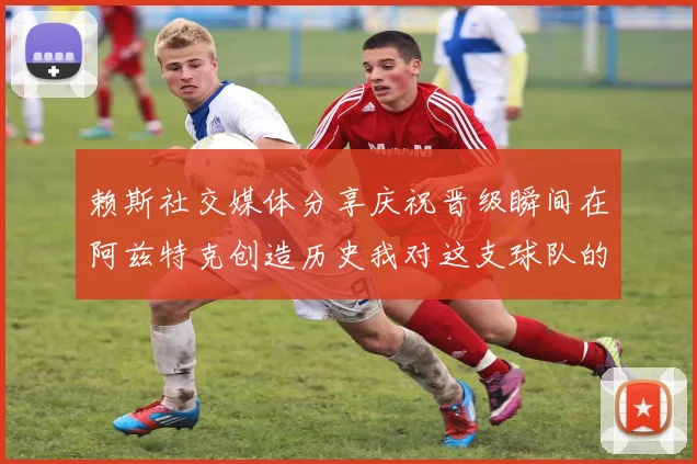 赖斯社交媒体分享庆祝晋级瞬间在阿兹特克创造历史我对这支球队的热爱无以言表