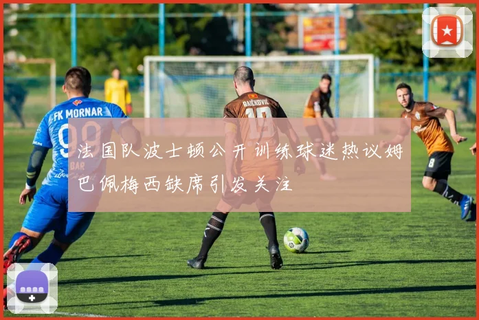 法国队波士顿公开训练球迷热议姆巴佩梅西缺席引发关注