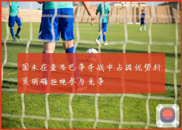 国米在查洛巴争夺战中占据优势科莫明确拒绝参与竞争