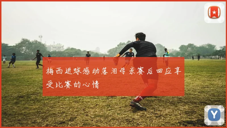梅西进球感动落泪母亲赛后回应享受比赛的心情