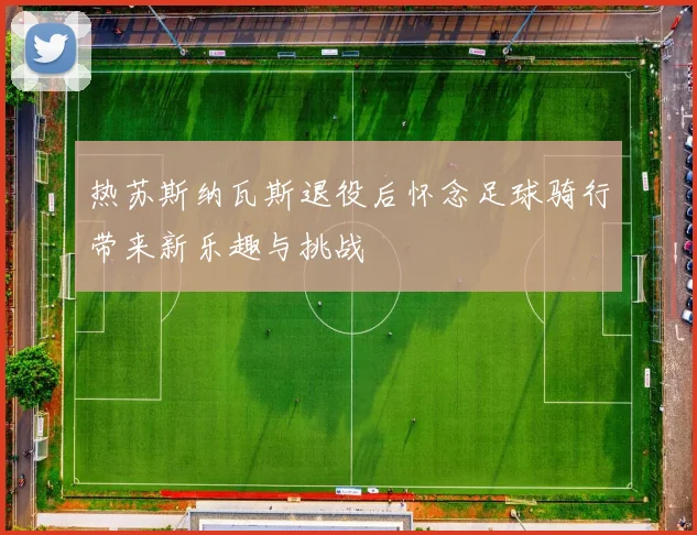 热苏斯纳瓦斯退役后怀念足球骑行带来新乐趣与挑战