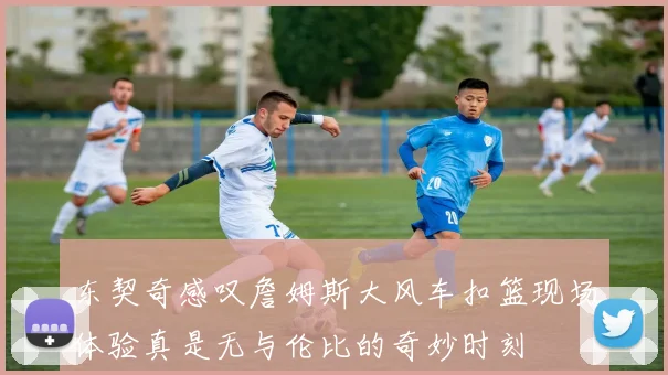 东契奇感叹詹姆斯大风车扣篮现场体验真是无与伦比的奇妙时刻