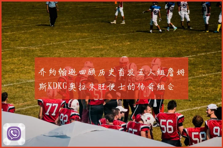 乔约翰逊回顾历史首发五人组詹姆斯KDKG奥拉朱旺便士的传奇组合