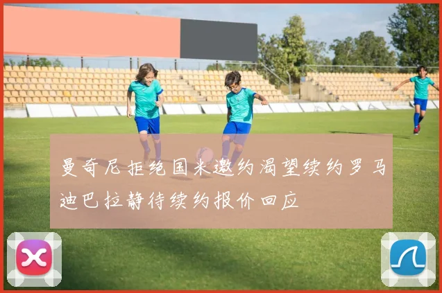 曼奇尼拒绝国米邀约渴望续约罗马迪巴拉静待续约报价回应