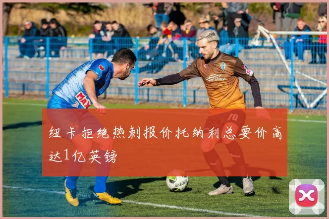 纽卡拒绝热刺报价托纳利总要价高达1亿英镑