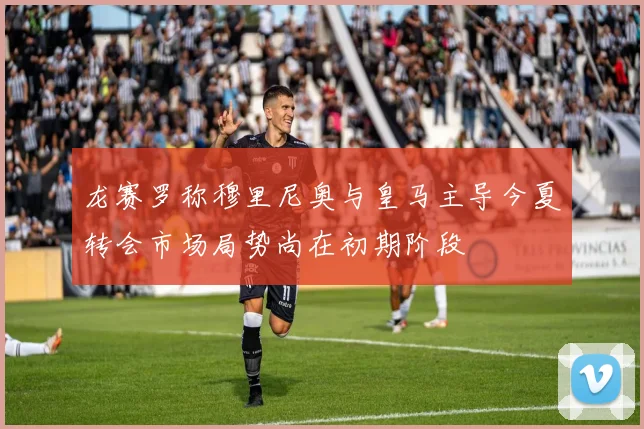 龙赛罗称穆里尼奥与皇马主导今夏转会市场局势尚在初期阶段