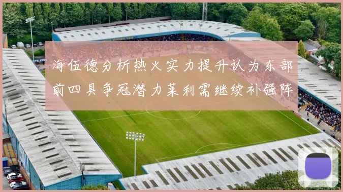 海伍德分析热火实力提升认为东部前四具争冠潜力莱利需继续补强阵容