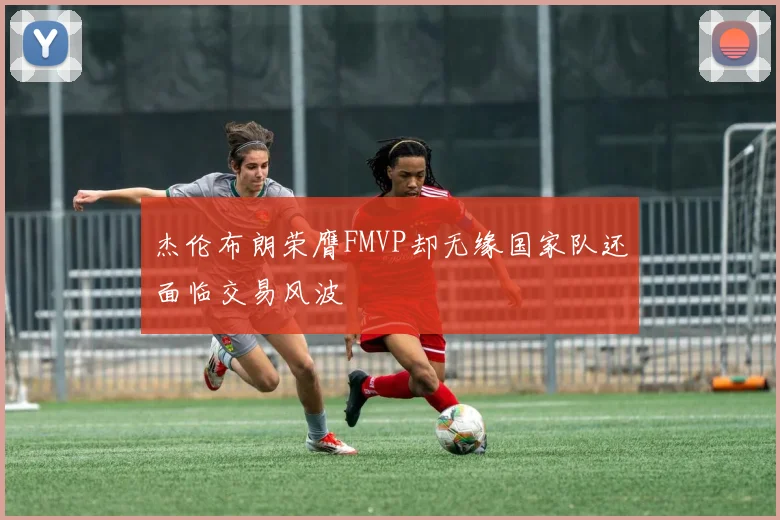杰伦布朗荣膺FMVP却无缘国家队还面临交易风波