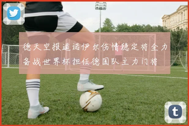 德天空报道诺伊尔伤情稳定将全力备战世界杯担任德国队主力门将