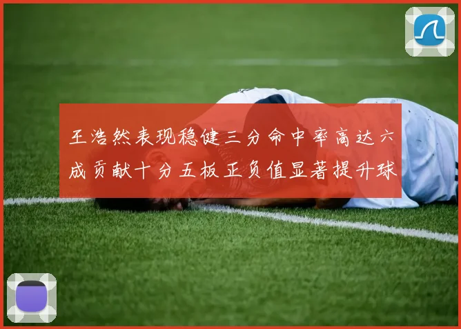 王浩然表现稳健三分命中率高达六成贡献十分五板正负值显著提升球队表现